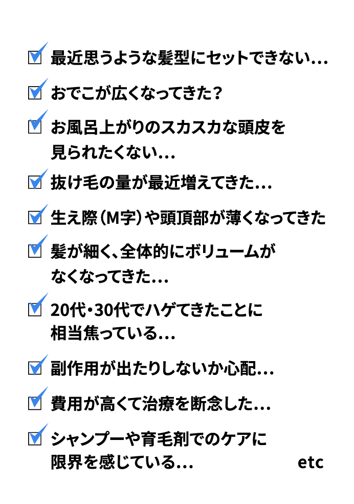 最近思うような髪型にセットできない…おでこが広くなってきた？お風呂上がりのスカスカな頭皮を見られたくない…抜け毛の量が最近増えてきた…生え際（M字）や頭頂部が薄くなってきた髪が細く、全体的にボリュームがなくなってきた…20代・30代でハゲてきたことに相当焦っている…副作用が出たりしないか心配…費用が高くて治療を断念した…シャンプーや育毛剤でのケアに限界を感じている…