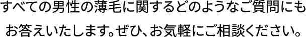 すべての男性の薄毛に関するどのようなご質問にもお答えいたします。ぜひ、お気軽にご相談ください。
