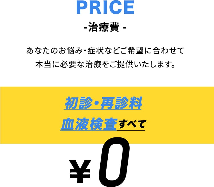 PRICE -治療費 あなたのお悩み・症状などご希望に合わせて本当に必要な治療をご提供いたします。初診・再診料血液検査すべて ￥0